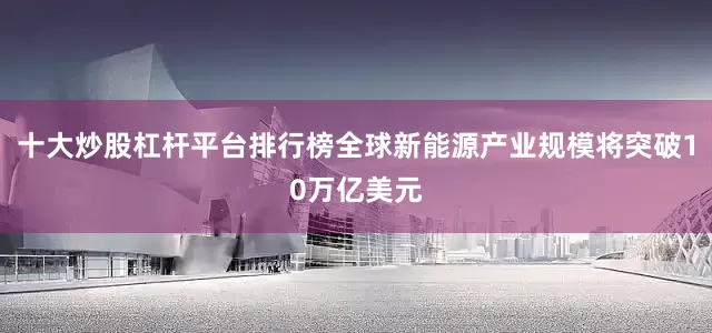 十大炒股杠杆平台排行榜全球新能源产业规模将突破10万亿美元