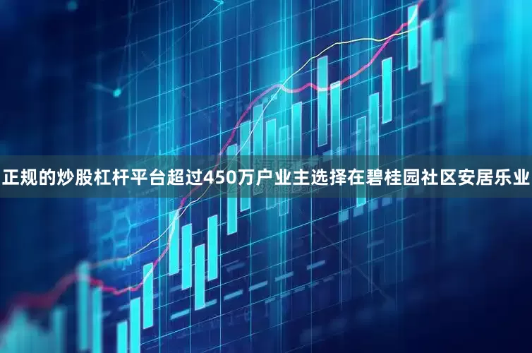 正规的炒股杠杆平台超过450万户业主选择在碧桂园社区安居乐业