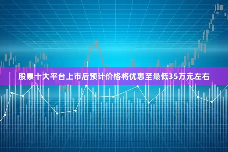 股票十大平台上市后预计价格将优惠至最低35万元左右